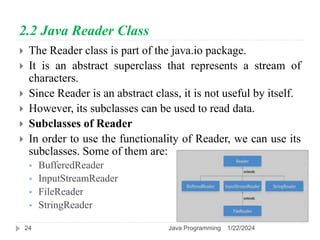 2.2 Java Reader Class
 The Reader class is part of the java.io package.
 It is an abstract superclass that represents a stream of
characters.
 Since Reader is an abstract class, it is not useful by itself.
 However, its subclasses can be used to read data.
 Subclasses of Reader
 In order to use the functionality of Reader, we can use its
subclasses. Some of them are:
 BufferedReader
 InputStreamReader
 FileReader
 StringReader
1/22/2024
Java Programming
24
 