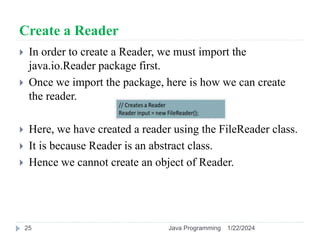 Create a Reader
 In order to create a Reader, we must import the
java.io.Reader package first.
 Once we import the package, here is how we can create
the reader.
 Here, we have created a reader using the FileReader class.
 It is because Reader is an abstract class.
 Hence we cannot create an object of Reader.
1/22/2024
Java Programming
25
 