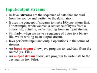 Input/output streams
 In Java, streams are the sequence of data that are read
from the source and written to the destination.
 It uses the concept of streams to make I/O operations fast.
For example, when we read a sequence of bytes from a
binary file, actually, we’re reading from an input stream.
 Similarly, when we write a sequence of bytes to a binary
file, we’re writing to an output stream.
 Java performs input and output operations in the terms of
streams.
 An input stream allow java program to read data from the
source (ex. File).
 An output stream allow java program to write data to the
destination (ex. File).
1/22/2024
Java Programming
3
 