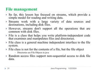 File management
 So far, this lesson has focused on streams, which provide a
simple model for reading and writing data.
 Streams work with a large variety of data sources and
destinations, including disk files.
 However, streams don't support all the operations that are
common with disk files.
 File is a class that helps you write platform-independent code
that examines and manipulates files and directories.
 File class is a general machine independent interface to the file
system.
 File class is not for the contents of a file, but the file object
 Directories are File Objects in java
 Random access files support non-sequential access to disk file
data.
1/22/2024
Java Programming
31
 