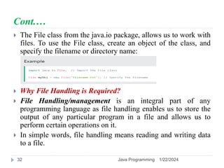 Cont.…
 The File class from the java.io package, allows us to work with
files. To use the File class, create an object of the class, and
specify the filename or directory name:
 Why File Handling is Required?
 File Handling/management is an integral part of any
programming language as file handling enables us to store the
output of any particular program in a file and allows us to
perform certain operations on it.
 In simple words, file handling means reading and writing data
to a file.
1/22/2024
Java Programming
32
 
