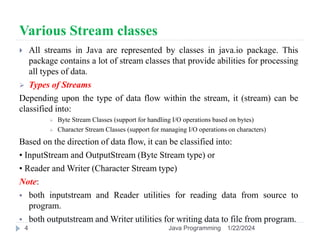 Various Stream classes
 All streams in Java are represented by classes in java.io package. This
package contains a lot of stream classes that provide abilities for processing
all types of data.
 Types of Streams
Depending upon the type of data flow within the stream, it (stream) can be
classified into:
 Byte Stream Classes (support for handling I/O operations based on bytes)
 Character Stream Classes (support for managing I/O operations on characters)
Based on the direction of data flow, it can be classified into:
• InputStream and OutputStream (Byte Stream type) or
• Reader and Writer (Character Stream type)
Note:
 both inputstream and Reader utilities for reading data from source to
program.
 both outputstream and Writer utilities for writing data to file from program.
1/22/2024
Java Programming
4
 
