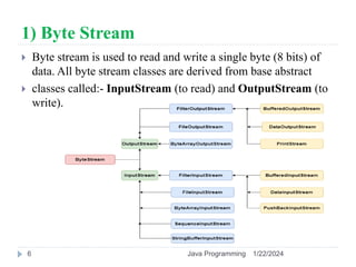 1) Byte Stream
 Byte stream is used to read and write a single byte (8 bits) of
data. All byte stream classes are derived from base abstract
 classes called:- InputStream (to read) and OutputStream (to
write).
1/22/2024
Java Programming
6
 