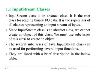 1.1 InputStream Classes
 InputStream class is an abstract class. It is the root
class for reading binary I/O data. It is the superclass of
all classes representing an input stream of bytes.
 Since InputStream class is an abstract class, we cannot
create an object of this class. We must use subclasses
of this class to create an object.
 The several subclasses of Java InputStream class can
be used for performing several input functions.
 They are listed with a brief description in the below
table:
1/22/2024
Java Programming
7
 