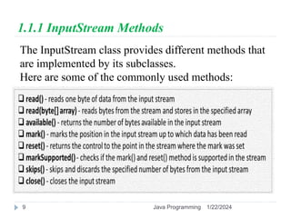 1.1.1 InputStream Methods
The InputStream class provides different methods that
are implemented by its subclasses.
Here are some of the commonly used methods:
1/22/2024
Java Programming
9
 