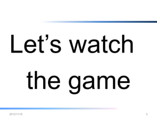 Let’s watch the games
•   http://www.youtube.com/watch?v=5r2kWlSrgfw
•   http://www.youtube.com/watch?v=PoPw748TDsk
•   http://www.youtube.com/watch?v=hS1i5J6tNsE
•   http://www.youtube.com/watch?v=glZUgOrbXKk
•   http://www.youtube.com/watch?v=FZhpfYgyL9s
•   http://www.youtube.com/watch?v=YKY4PkojxoM
•   http://www.youtube.com/watch?v=QQXgagYmfe0
•   http://www.youtube.com/watch?v=M_JYW7taboM
•   http://www.youtube.com/watch?v=2eccv4iFUOM
•   http://www.youtube.com/watch?v=hjiH5EPhshw

2012/12/26                                   5
 