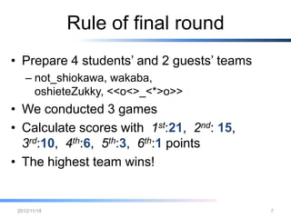 Rule of final round
• Prepare 4 students’ and 2 guests’ teams
   – not_shiokawa, wakaba,
     oshieteZukky, <<o<>_<*>o>>
• We conducted 3 games
• Calculate scores with 1st:21, 2 nd: 15,
  3 rd:10, 4 th:6, 5 th:3, 6 th:1 points
• The highest team wins!


 2012/12/26                                 7
 
