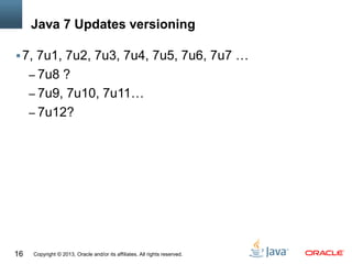 Copyright © 2013, Oracle and/or its affiliates. All rights reserved.16
Java 7 Updates versioning
7, 7u1, 7u2, 7u3, 7u4, 7u5, 7u6, 7u7 …
– 7u8 ?
– 7u9, 7u10, 7u11…
– 7u12?
 