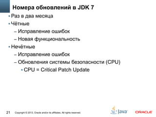Copyright © 2013, Oracle and/or its affiliates. All rights reserved.21
Номера обновлений в JDK 7
 Раз в два месяца
 Чётные
– Исправление ошибок
– Новая функциональность
 Нечётные
– Исправление ошибок
– Обновления системы безопасности (CPU)
 CPU = Critical Patch Update
 