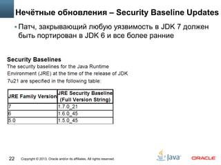 Copyright © 2013, Oracle and/or its affiliates. All rights reserved.22
Нечётные обновления – Security Baseline Updates
 Патч, закрывающий любую уязвимость в JDK 7 должен
быть портирован в JDK 6 и все более ранние
 