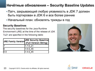 Copyright © 2013, Oracle and/or its affiliates. All rights reserved.23
Нечётные обновления – Security Baseline Updates
 Патч, закрывающий любую уязвимость в JDK 7 должен
быть портирован в JDK 6 и все более ранние
 Начальный план: обновлять трижды в год
 