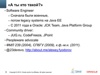 Copyright © 2013, Oracle and/or its affiliates. All rights reserved.3
«А ты кто такой?»
 Software Engineer
– Cначала были военные,
– потом legacy systems на Java EE
– С 2011 года в Oracle: JCK Team, Java Platform Group
 Community driver:
– JUG.ru, CodeFreeze, JPoint
 Peopleware advocate
 ФМЛ 239 (2004), СПбГУ (2009), к.ф.-м.н. (2011).
 @23derevo, http://about.me/alexey.fyodorov
 
