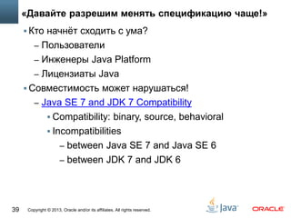 Copyright © 2013, Oracle and/or its affiliates. All rights reserved.39
«Давайте разрешим менять спецификацию чаще!»
 Кто начнёт сходить с ума?
– Пользователи
– Инженеры Java Platform
– Лицензиаты Java
 Совместимость может нарушаться!
– Java SE 7 and JDK 7 Compatibility
 Compatibility: binary, source, behavioral
 Incompatibilities
– between Java SE 7 and Java SE 6
– between JDK 7 and JDK 6
 