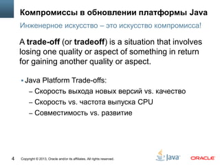 Copyright © 2013, Oracle and/or its affiliates. All rights reserved.4
Компромиссы в обновлении платформы Java
 Java Platform Trade-offs:
– Cкорость выхода новых версий vs. качество
– Cкорость vs. частота выпуска CPU
– Совместимость vs. развитие
Инженерное искусство – это искусство компромисса!
A trade-off (or tradeoff) is a situation that involves
losing one quality or aspect of something in return
for gaining another quality or aspect.
 