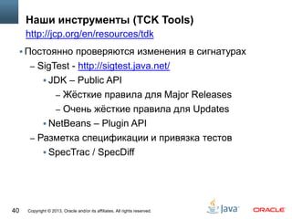 Copyright © 2013, Oracle and/or its affiliates. All rights reserved.40
Наши инструменты (TCK Tools)
 Постоянно проверяются изменения в сигнатурах
– SigTest - http://sigtest.java.net/
 JDK – Public API
– Жёсткие правила для Major Releases
– Очень жёсткие правила для Updates
 NetBeans – Plugin API
– Разметка спецификации и привязка тестов
 SpecTrac / SpecDiff
http://jcp.org/en/resources/tdk
 