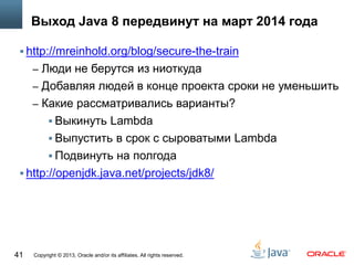 Copyright © 2013, Oracle and/or its affiliates. All rights reserved.41
Выход Java 8 передвинут на март 2014 года
 http://mreinhold.org/blog/secure-the-train
– Люди не берутся из ниоткуда
– Добавляя людей в конце проекта сроки не уменьшить
– Какие рассматривались варианты?
 Выкинуть Lambda
 Выпустить в срок с сыроватыми Lambda
 Подвинуть на полгода
 http://openjdk.java.net/projects/jdk8/
 