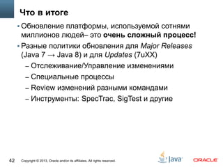 Copyright © 2013, Oracle and/or its affiliates. All rights reserved.42
Что в итоге
 Обновление платформы, используемой сотнями
миллионов людей– это очень сложный процесс!
 Разные политики обновления для Major Releases
(Java 7 → Java 8) и для Updates (7uXX)
– Отслеживание/Управление изменениями
– Специальные процессы
– Review изменений разными командами
– Инструменты: SpecTrac, SigTest и другие
 