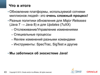 Copyright © 2013, Oracle and/or its affiliates. All rights reserved.43
Что в итоге
 Обновление платформы, используемой сотнями
миллионов людей– это очень сложный процесс!
 Разные политики обновления для Major Releases
(Java 7 → Java 8) и для Updates (7uXX)
– Отслеживание/Управление изменениями
– Специальные процессы
– Review изменений разными командами
– Инструменты: SpecTrac, SigTest и другие
 Мы заботимся об экосистеме Java!
 