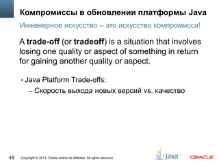 Copyright © 2013, Oracle and/or its affiliates. All rights reserved.45
Компромиссы в обновлении платформы Java
 Java Platform Trade-offs:
– Cкорость выхода новых версий vs. качество
Инженерное искусство – это искусство компромисса!
A trade-off (or tradeoff) is a situation that involves
losing one quality or aspect of something in return
for gaining another quality or aspect.
 