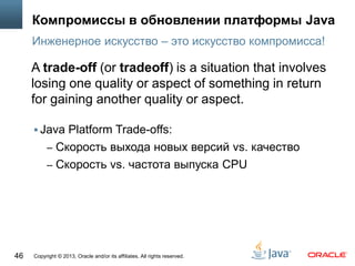 Copyright © 2013, Oracle and/or its affiliates. All rights reserved.46
Компромиссы в обновлении платформы Java
 Java Platform Trade-offs:
– Cкорость выхода новых версий vs. качество
– Cкорость vs. частота выпуска CPU
Инженерное искусство – это искусство компромисса!
A trade-off (or tradeoff) is a situation that involves
losing one quality or aspect of something in return
for gaining another quality or aspect.
 