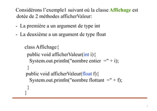 Considérons l’exemple1 suivant où la classe Affichage est
dotée de 2 méthodes afficherValeur:
- La première a un argument de type int
- La deuxième a un argument de type float
class Affichage{
public void afficherValeur(int i){
System.out.println("nombre entier =" + i);
}
public void afficherValeur(float f){
System.out.println("nombre flottant =" + f);
}
}
3
 