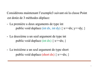 Considérons maintenant l’exemple3 suivant où la classe Point
est dotée de 3 méthodes déplace:
- La première a deux arguments de type int
- La deuxième a un seul argument de type int
- La troisième a un seul argument de type short
public void deplace (int dx, int dy) { x+=dx; y+=dy; }
public void deplace (int dx) { x+=dx; }
public void deplace (short dx) { x+=dx; }
6
 