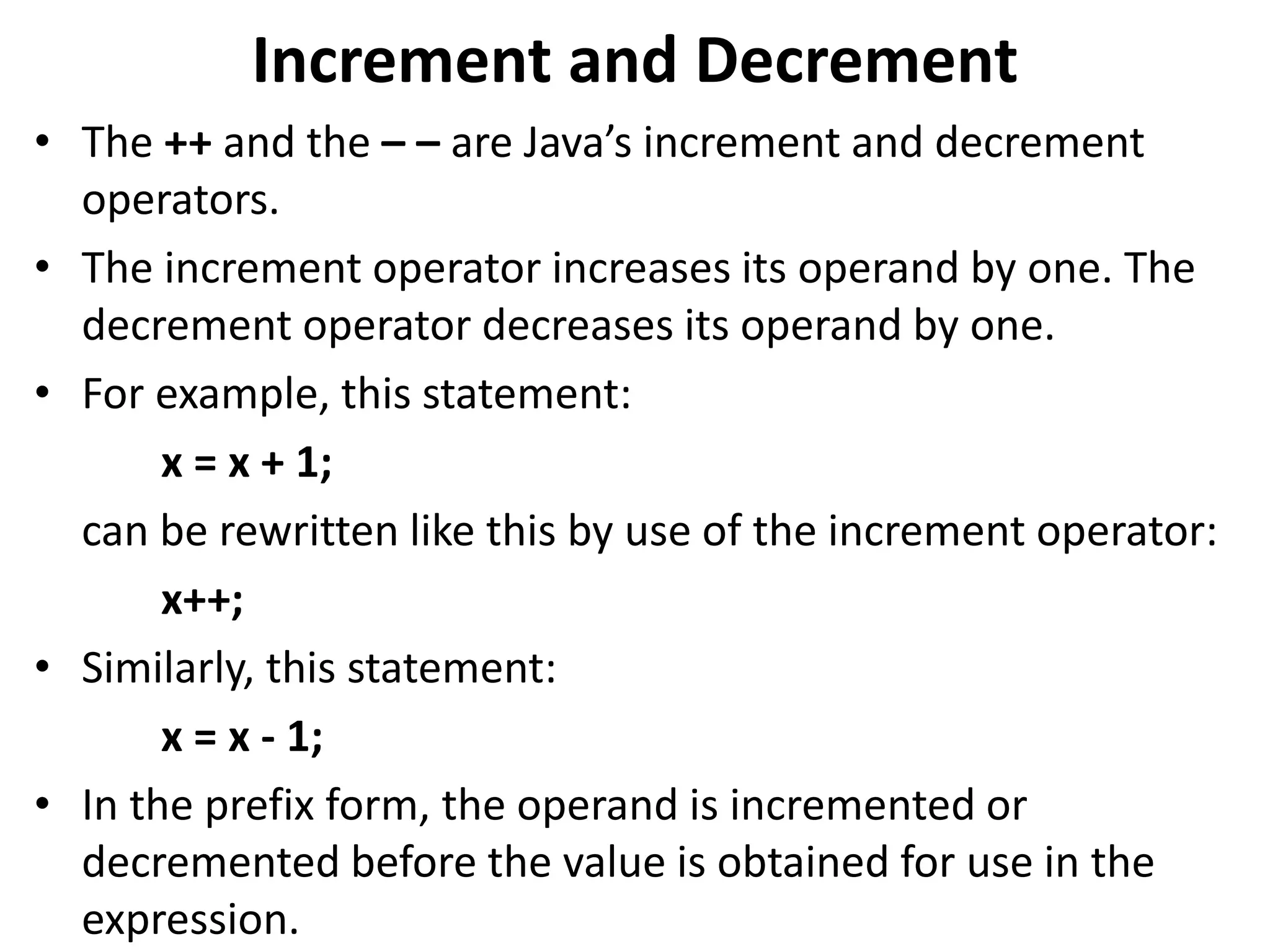 Increment and Decrement
• The ++ and the – – are Java’s increment and decrement
operators.
• The increment operator increases its operand by one. The
decrement operator decreases its operand by one.
• For example, this statement:
x = x + 1;
can be rewritten like this by use of the increment operator:
x++;
• Similarly, this statement:
x = x - 1;
• In the prefix form, the operand is incremented or
decremented before the value is obtained for use in the
expression.
 