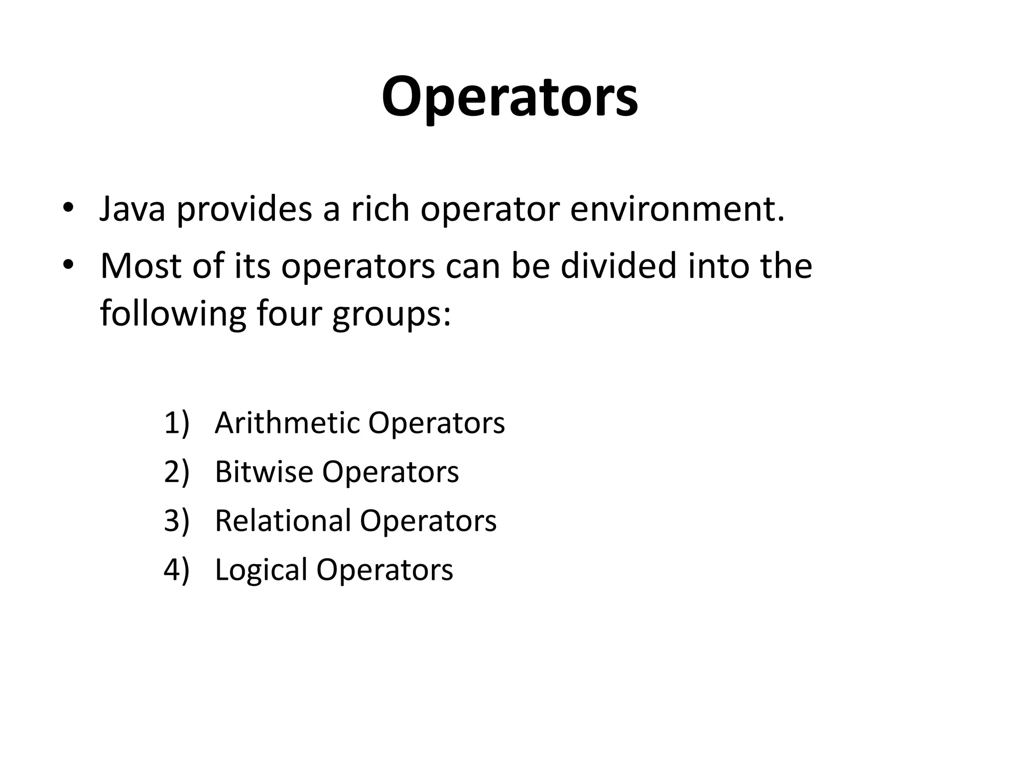 Operators
• Java provides a rich operator environment.
• Most of its operators can be divided into the
following four groups:
1) Arithmetic Operators
2) Bitwise Operators
3) Relational Operators
4) Logical Operators
 