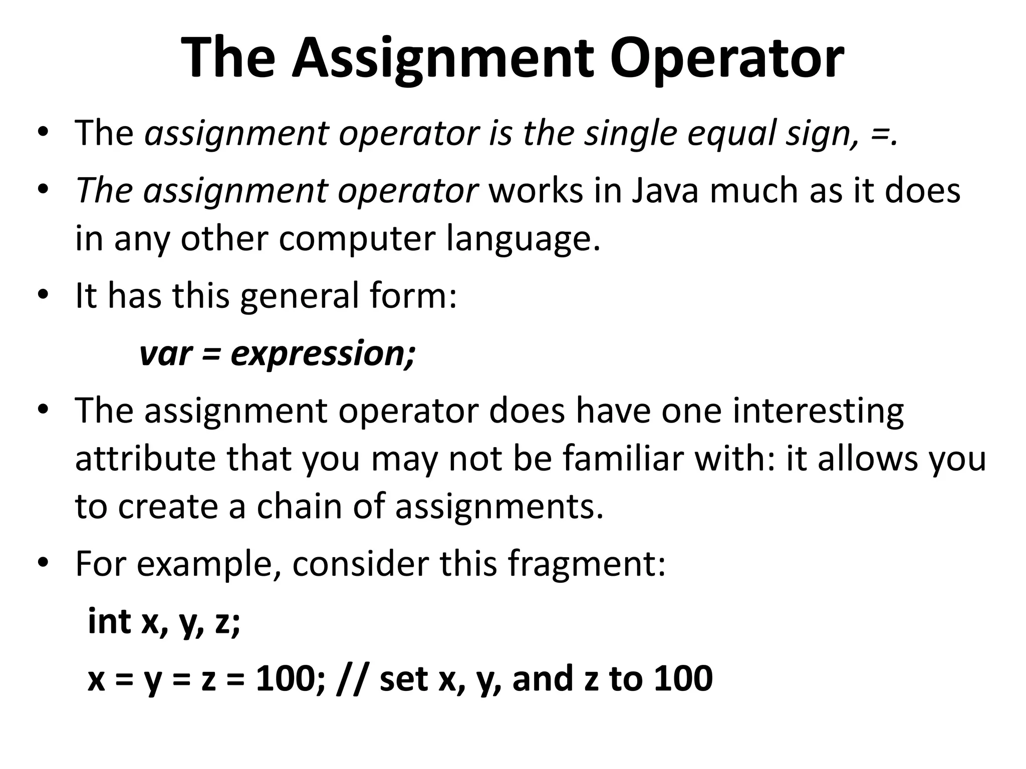 The Assignment Operator
• The assignment operator is the single equal sign, =.
• The assignment operator works in Java much as it does
in any other computer language.
• It has this general form:
var = expression;
• The assignment operator does have one interesting
attribute that you may not be familiar with: it allows you
to create a chain of assignments.
• For example, consider this fragment:
int x, y, z;
x = y = z = 100; // set x, y, and z to 100
 
