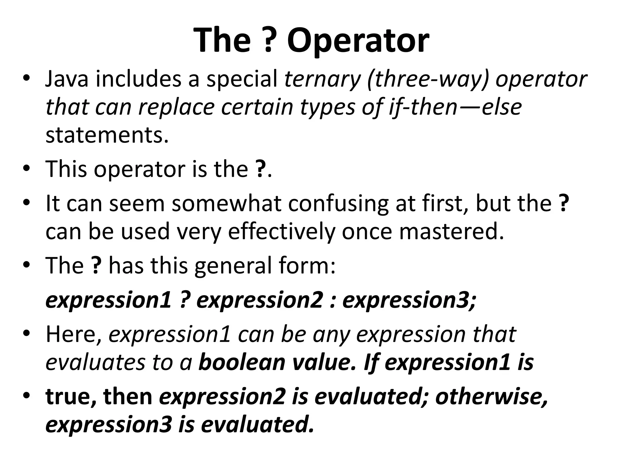 The ? Operator
• Java includes a special ternary (three-way) operator
that can replace certain types of if-then—else
statements.
• This operator is the ?.
• It can seem somewhat confusing at first, but the ?
can be used very effectively once mastered.
• The ? has this general form:
expression1 ? expression2 : expression3;
• Here, expression1 can be any expression that
evaluates to a boolean value. If expression1 is
• true, then expression2 is evaluated; otherwise,
expression3 is evaluated.
 