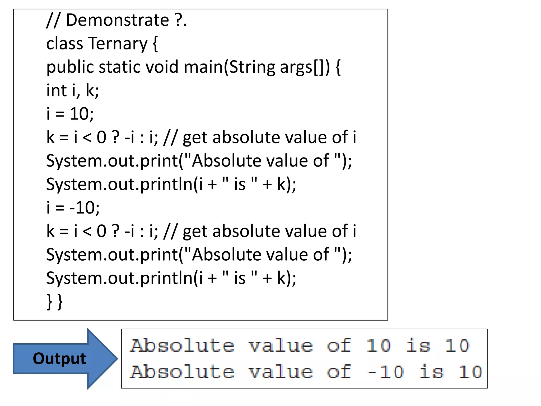 // Demonstrate ?.
class Ternary {
public static void main(String args[]) {
int i, k;
i = 10;
k = i < 0 ? -i : i; // get absolute value of i
System.out.print("Absolute value of ");
System.out.println(i + " is " + k);
i = -10;
k = i < 0 ? -i : i; // get absolute value of i
System.out.print("Absolute value of ");
System.out.println(i + " is " + k);
} }
Output
 
