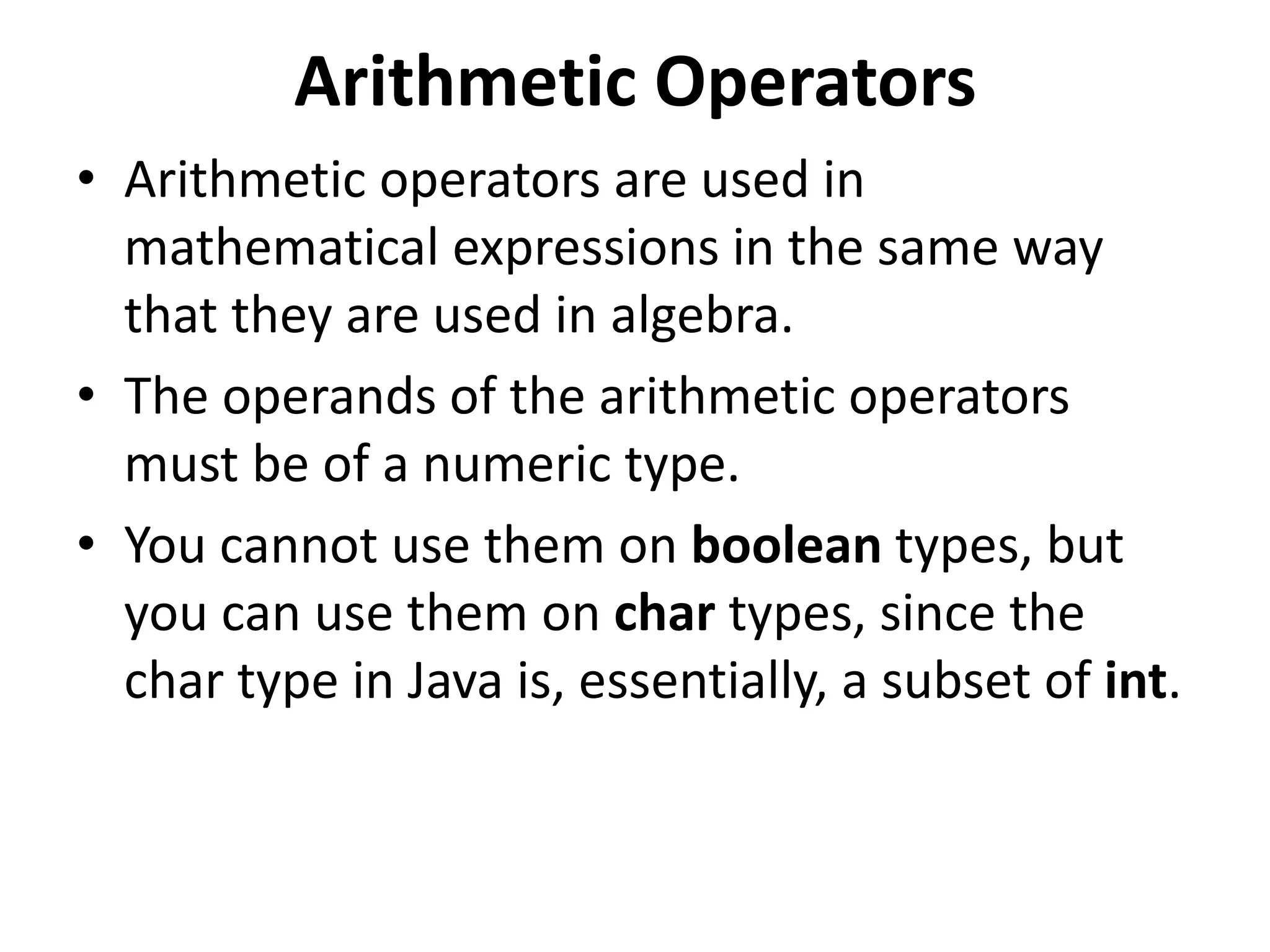 Arithmetic Operators
• Arithmetic operators are used in
mathematical expressions in the same way
that they are used in algebra.
• The operands of the arithmetic operators
must be of a numeric type.
• You cannot use them on boolean types, but
you can use them on char types, since the
char type in Java is, essentially, a subset of int.
 