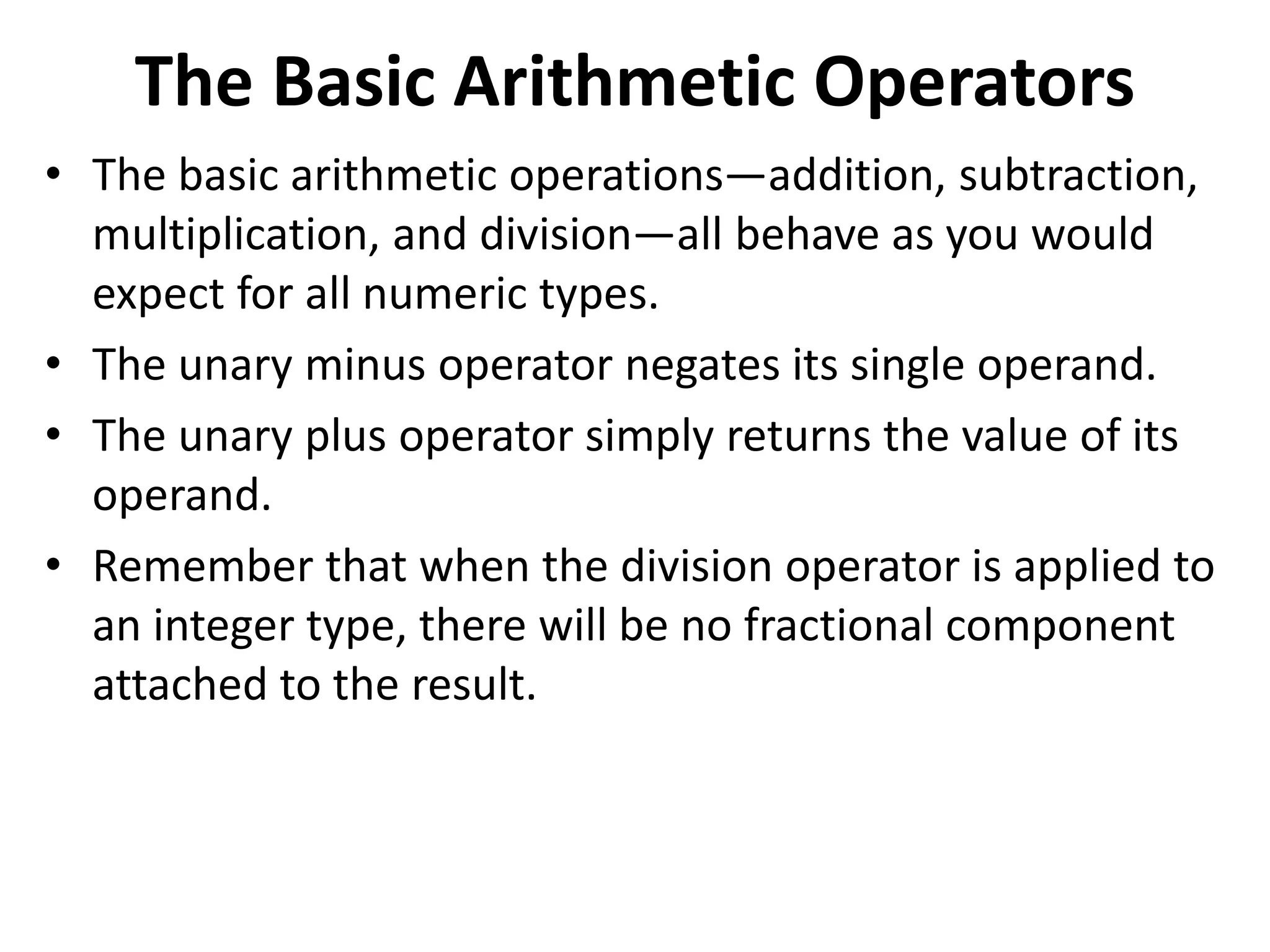 The Basic Arithmetic Operators
• The basic arithmetic operations—addition, subtraction,
multiplication, and division—all behave as you would
expect for all numeric types.
• The unary minus operator negates its single operand.
• The unary plus operator simply returns the value of its
operand.
• Remember that when the division operator is applied to
an integer type, there will be no fractional component
attached to the result.
 