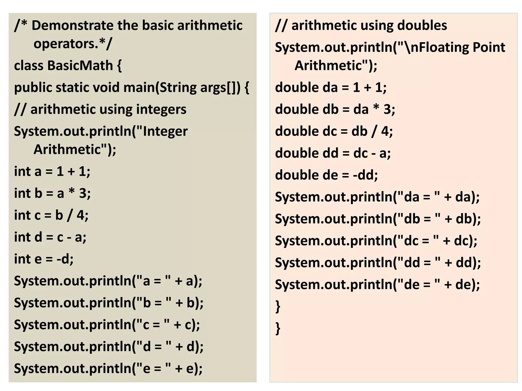 /* Demonstrate the basic arithmetic
operators.*/
class BasicMath {
public static void main(String args[]) {
// arithmetic using integers
System.out.println("Integer
Arithmetic");
int a = 1 + 1;
int b = a * 3;
int c = b / 4;
int d = c - a;
int e = -d;
System.out.println("a = " + a);
System.out.println("b = " + b);
System.out.println("c = " + c);
System.out.println("d = " + d);
System.out.println("e = " + e);
// arithmetic using doubles
System.out.println("nFloating Point
Arithmetic");
double da = 1 + 1;
double db = da * 3;
double dc = db / 4;
double dd = dc - a;
double de = -dd;
System.out.println("da = " + da);
System.out.println("db = " + db);
System.out.println("dc = " + dc);
System.out.println("dd = " + dd);
System.out.println("de = " + de);
}
}
 