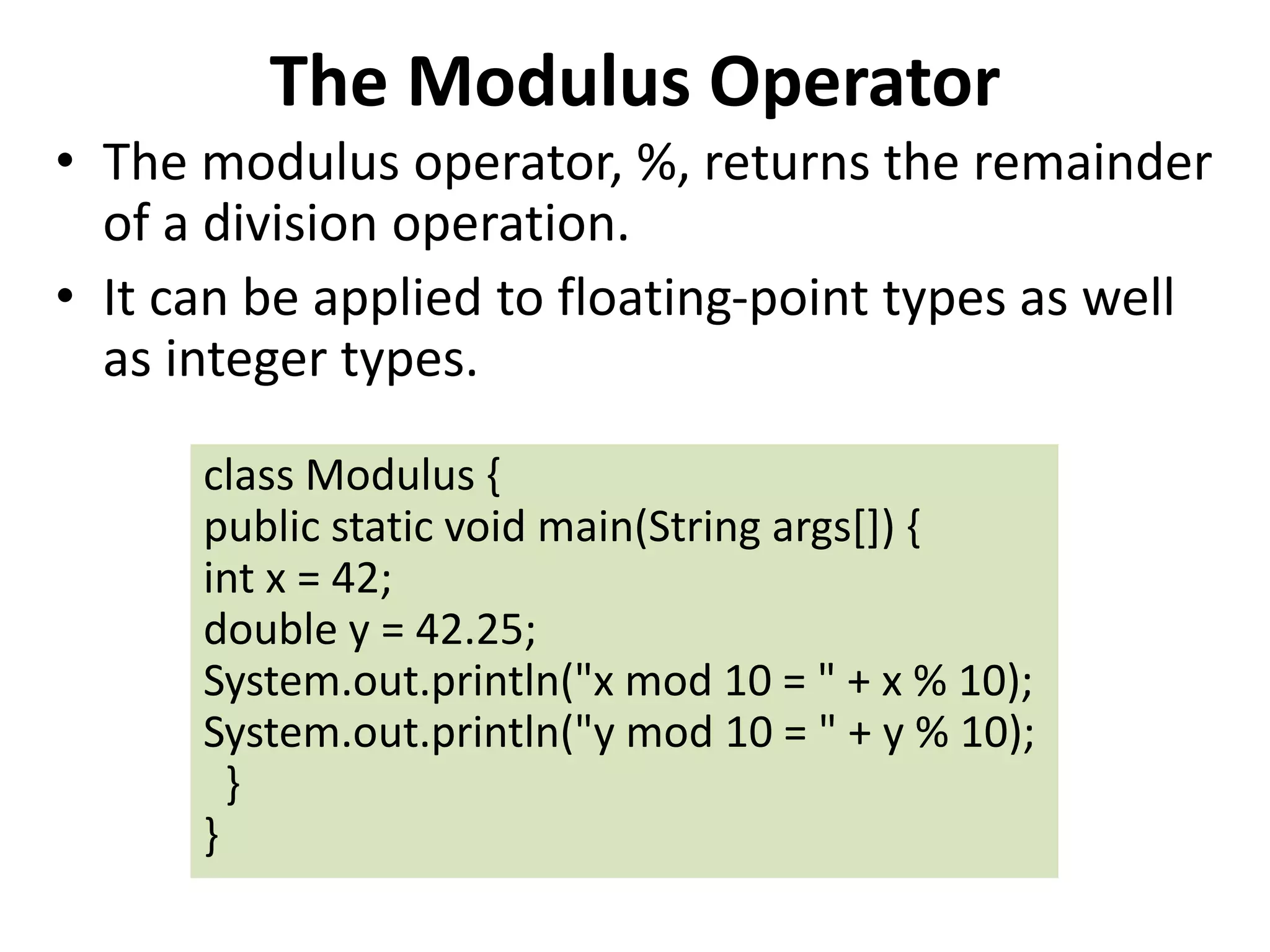 The Modulus Operator
• The modulus operator, %, returns the remainder
of a division operation.
• It can be applied to floating-point types as well
as integer types.
class Modulus {
public static void main(String args[]) {
int x = 42;
double y = 42.25;
System.out.println("x mod 10 = " + x % 10);
System.out.println("y mod 10 = " + y % 10);
}
}
 