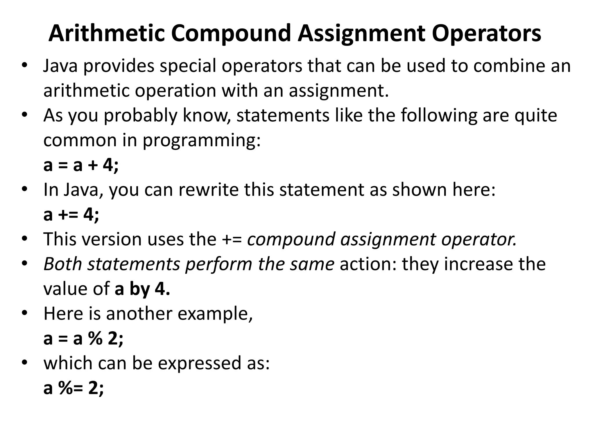 Arithmetic Compound Assignment Operators
• Java provides special operators that can be used to combine an
arithmetic operation with an assignment.
• As you probably know, statements like the following are quite
common in programming:
a = a + 4;
• In Java, you can rewrite this statement as shown here:
a += 4;
• This version uses the += compound assignment operator.
• Both statements perform the same action: they increase the
value of a by 4.
• Here is another example,
a = a % 2;
• which can be expressed as:
a %= 2;
 