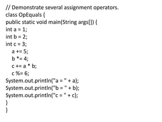 // Demonstrate several assignment operators.
class OpEquals {
public static void main(String args[]) {
int a = 1;
int b = 2;
int c = 3;
a += 5;
b *= 4;
c += a * b;
c %= 6;
System.out.println("a = " + a);
System.out.println("b = " + b);
System.out.println("c = " + c);
}
}
 