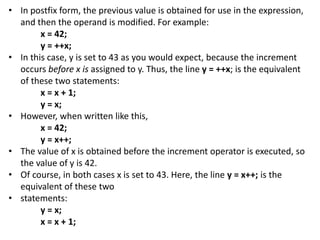 • In postfix form, the previous value is obtained for use in the expression,
and then the operand is modified. For example:
x = 42;
y = ++x;
• In this case, y is set to 43 as you would expect, because the increment
occurs before x is assigned to y. Thus, the line y = ++x; is the equivalent
of these two statements:
x = x + 1;
y = x;
• However, when written like this,
x = 42;
y = x++;
• The value of x is obtained before the increment operator is executed, so
the value of y is 42.
• Of course, in both cases x is set to 43. Here, the line y = x++; is the
equivalent of these two
• statements:
y = x;
x = x + 1;
 