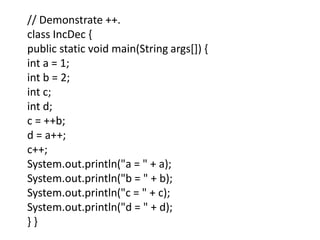 // Demonstrate ++.
class IncDec {
public static void main(String args[]) {
int a = 1;
int b = 2;
int c;
int d;
c = ++b;
d = a++;
c++;
System.out.println("a = " + a);
System.out.println("b = " + b);
System.out.println("c = " + c);
System.out.println("d = " + d);
} }
 