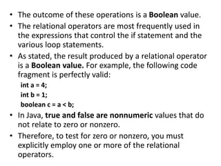 • The outcome of these operations is a Boolean value.
• The relational operators are most frequently used in
the expressions that control the if statement and the
various loop statements.
• As stated, the result produced by a relational operator
is a Boolean value. For example, the following code
fragment is perfectly valid:
int a = 4;
int b = 1;
boolean c = a < b;
• In Java, true and false are nonnumeric values that do
not relate to zero or nonzero.
• Therefore, to test for zero or nonzero, you must
explicitly employ one or more of the relational
operators.
 