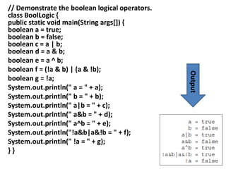 // Demonstrate the boolean logical operators.
class BoolLogic {
public static void main(String args[]) {
boolean a = true;
boolean b = false;
boolean c = a | b;
boolean d = a & b;
boolean e = a ^ b;
boolean f = (!a & b) | (a & !b);
boolean g = !a;
System.out.println(" a = " + a);
System.out.println(" b = " + b);
System.out.println(" a|b = " + c);
System.out.println(" a&b = " + d);
System.out.println(" a^b = " + e);
System.out.println("!a&b|a&!b = " + f);
System.out.println(" !a = " + g);
} }
Output
 