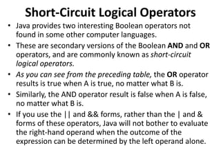Short-Circuit Logical Operators
• Java provides two interesting Boolean operators not
found in some other computer languages.
• These are secondary versions of the Boolean AND and OR
operators, and are commonly known as short-circuit
logical operators.
• As you can see from the preceding table, the OR operator
results is true when A is true, no matter what B is.
• Similarly, the AND operator result is false when A is false,
no matter what B is.
• If you use the || and && forms, rather than the | and &
forms of these operators, Java will not bother to evaluate
the right-hand operand when the outcome of the
expression can be determined by the left operand alone.
 