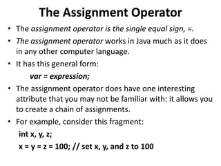 The Assignment Operator
• The assignment operator is the single equal sign, =.
• The assignment operator works in Java much as it does
in any other computer language.
• It has this general form:
var = expression;
• The assignment operator does have one interesting
attribute that you may not be familiar with: it allows you
to create a chain of assignments.
• For example, consider this fragment:
int x, y, z;
x = y = z = 100; // set x, y, and z to 100
 