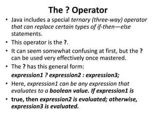 The ? Operator
• Java includes a special ternary (three-way) operator
that can replace certain types of if-then—else
statements.
• This operator is the ?.
• It can seem somewhat confusing at first, but the ?
can be used very effectively once mastered.
• The ? has this general form:
expression1 ? expression2 : expression3;
• Here, expression1 can be any expression that
evaluates to a boolean value. If expression1 is
• true, then expression2 is evaluated; otherwise,
expression3 is evaluated.
 