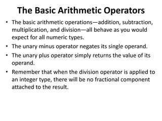 The Basic Arithmetic Operators
• The basic arithmetic operations—addition, subtraction,
multiplication, and division—all behave as you would
expect for all numeric types.
• The unary minus operator negates its single operand.
• The unary plus operator simply returns the value of its
operand.
• Remember that when the division operator is applied to
an integer type, there will be no fractional component
attached to the result.
 