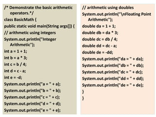 /* Demonstrate the basic arithmetic
operators.*/
class BasicMath {
public static void main(String args[]) {
// arithmetic using integers
System.out.println("Integer
Arithmetic");
int a = 1 + 1;
int b = a * 3;
int c = b / 4;
int d = c - a;
int e = -d;
System.out.println("a = " + a);
System.out.println("b = " + b);
System.out.println("c = " + c);
System.out.println("d = " + d);
System.out.println("e = " + e);
// arithmetic using doubles
System.out.println("nFloating Point
Arithmetic");
double da = 1 + 1;
double db = da * 3;
double dc = db / 4;
double dd = dc - a;
double de = -dd;
System.out.println("da = " + da);
System.out.println("db = " + db);
System.out.println("dc = " + dc);
System.out.println("dd = " + dd);
System.out.println("de = " + de);
}
}
 