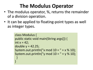 The Modulus Operator
• The modulus operator, %, returns the remainder
of a division operation.
• It can be applied to floating-point types as well
as integer types.
class Modulus {
public static void main(String args[]) {
int x = 42;
double y = 42.25;
System.out.println("x mod 10 = " + x % 10);
System.out.println("y mod 10 = " + y % 10);
}
}
 