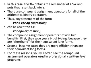 • In this case, the %= obtains the remainder of a %2 and
puts that result back into a.
• There are compound assignment operators for all of the
arithmetic, binary operators.
• Thus, any statement of the form
var = var op expression;
• can be rewritten as:
var op= expression;
• The compound assignment operators provide two
benefits. First, they save you a bit of typing, because they
are “shorthand” for their equivalent long forms.
• Second, in some cases they are more efficient than are
their equivalent long forms.
• For these reasons, you will often see the compound
assignment operators used in professionally written Java
programs.
 