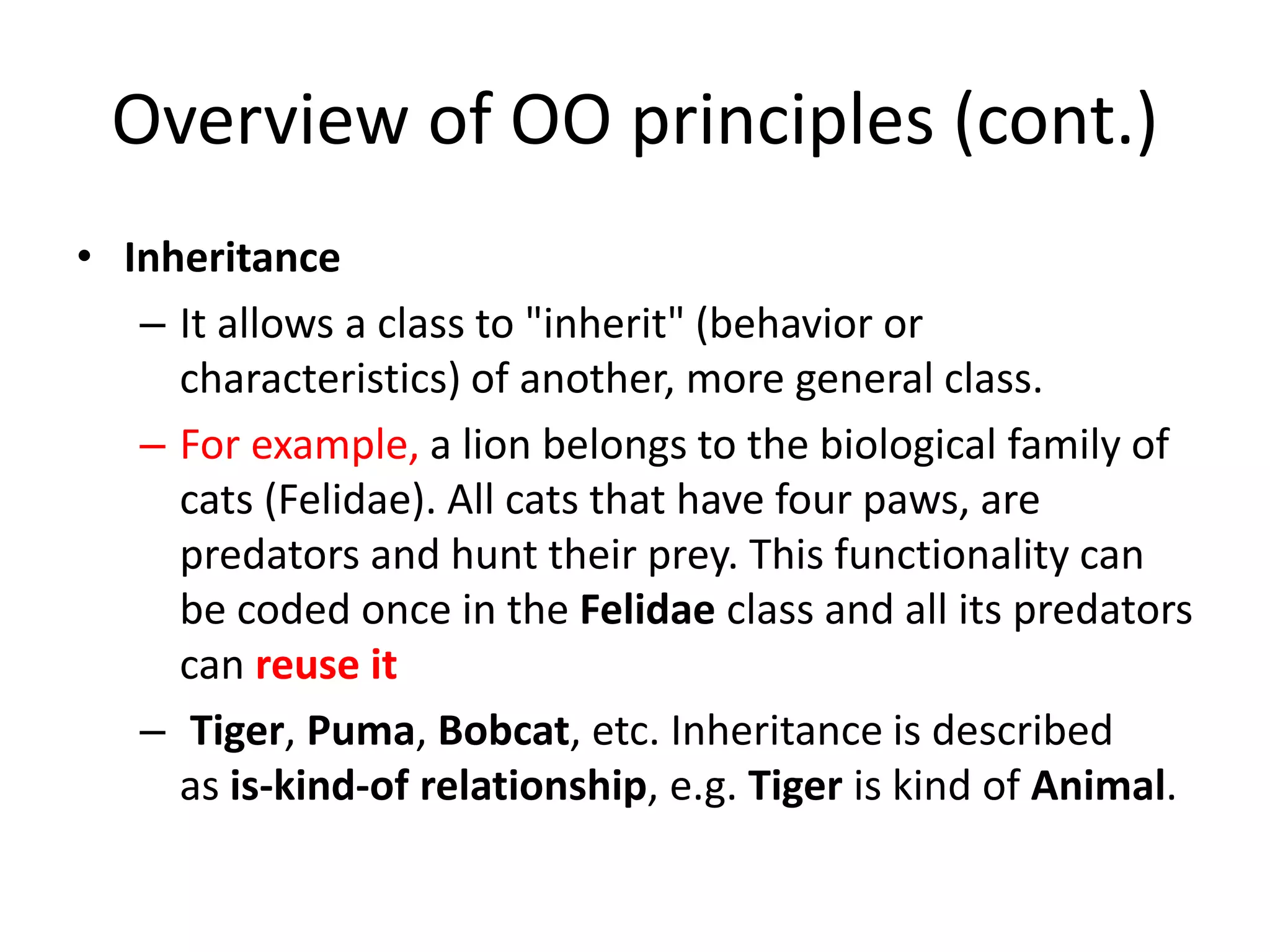 Overview of OO principles (cont.)
• Inheritance
– It allows a class to "inherit" (behavior or
characteristics) of another, more general class.
– For example, a lion belongs to the biological family of
cats (Felidae). All cats that have four paws, are
predators and hunt their prey. This functionality can
be coded once in the Felidae class and all its predators
can reuse it
– Tiger, Puma, Bobcat, etc. Inheritance is described
as is-kind-of relationship, e.g. Tiger is kind of Animal.
 