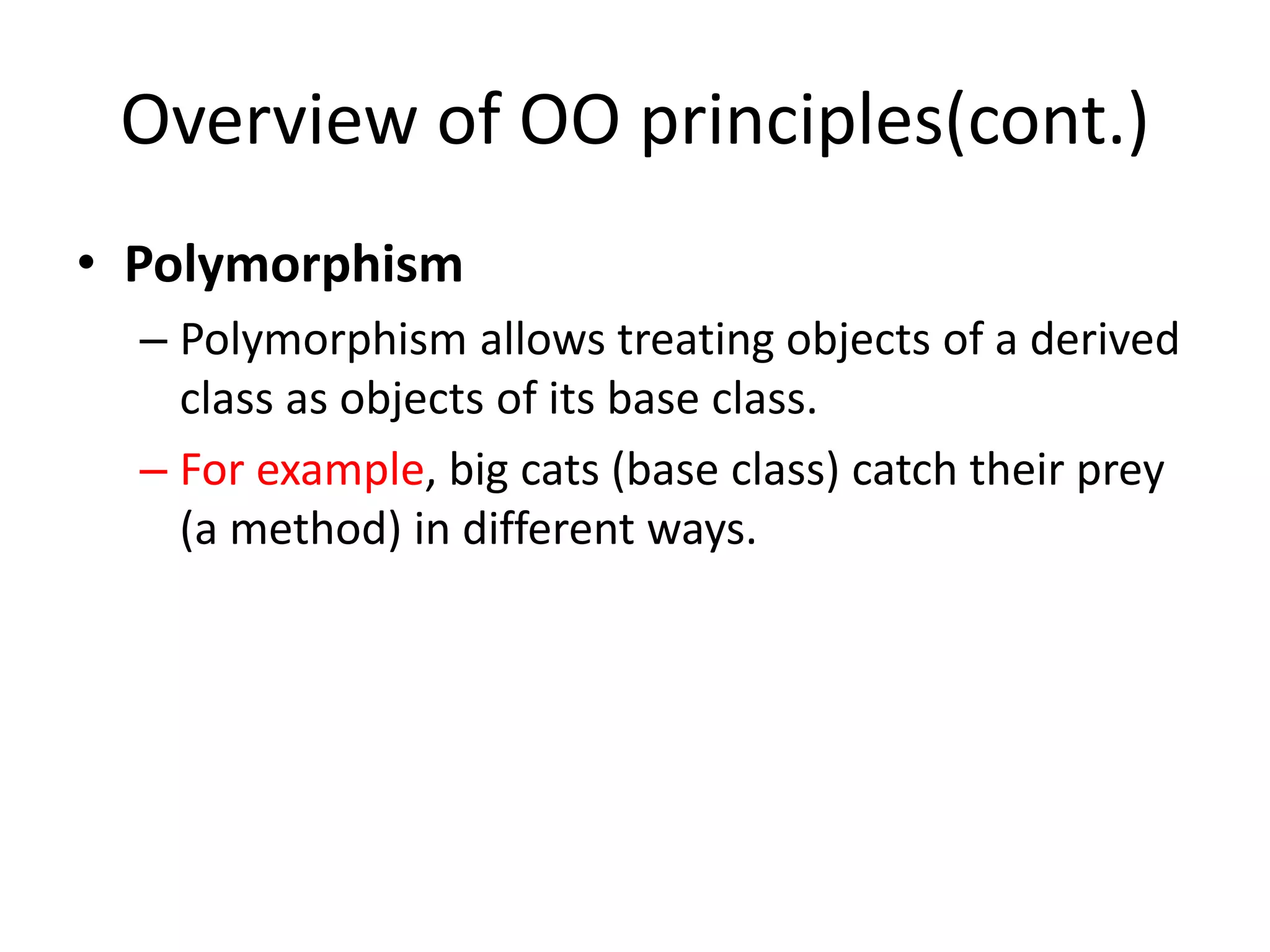Overview of OO principles(cont.)
• Polymorphism
– Polymorphism allows treating objects of a derived
class as objects of its base class.
– For example, big cats (base class) catch their prey
(a method) in different ways.
 